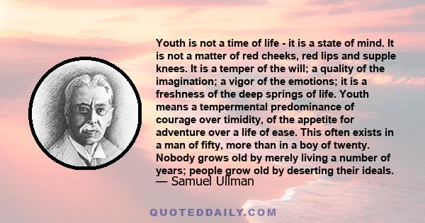 Youth is not a time of life - it is a state of mind. It is not a matter of red cheeks, red lips and supple knees. It is a temper of the will; a quality of the imagination; a vigor of the emotions; it is a freshness of