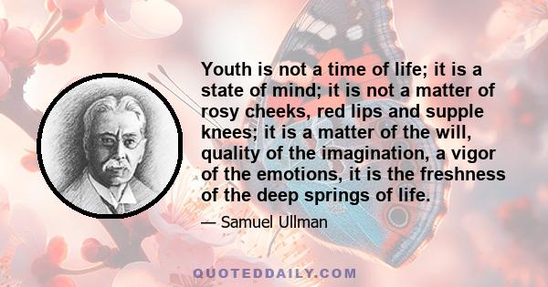 Youth is not a time of life; it is a state of mind; it is not a matter of rosy cheeks, red lips and supple knees; it is a matter of the will, quality of the imagination, a vigor of the emotions, it is the freshness of