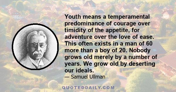 Youth means a temperamental predominance of courage over timidity of the appetite, for adventure over the love of ease. This often exists in a man of 60 more than a boy of 20. Nobody grows old merely by a number of