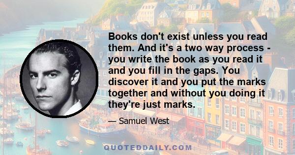 Books don't exist unless you read them. And it's a two way process - you write the book as you read it and you fill in the gaps. You discover it and you put the marks together and without you doing it they're just marks.