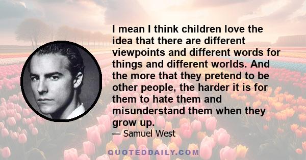 I mean I think children love the idea that there are different viewpoints and different words for things and different worlds. And the more that they pretend to be other people, the harder it is for them to hate them