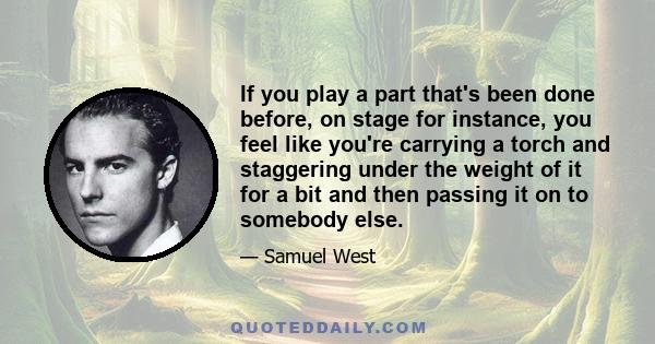 If you play a part that's been done before, on stage for instance, you feel like you're carrying a torch and staggering under the weight of it for a bit and then passing it on to somebody else.