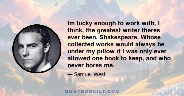 Im lucky enough to work with, I think, the greatest writer theres ever been, Shakespeare. Whose collected works would always be under my pillow if I was only ever allowed one book to keep, and who never bores me.