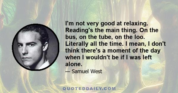 I'm not very good at relaxing. Reading's the main thing. On the bus, on the tube, on the loo. Literally all the time. I mean, I don't think there's a moment of the day when I wouldn't be if I was left alone.