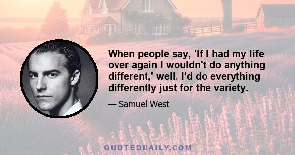 When people say, 'If I had my life over again I wouldn't do anything different,' well, I'd do everything differently just for the variety.