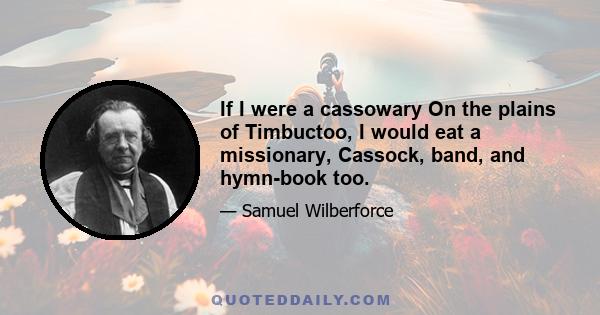 If I were a cassowary On the plains of Timbuctoo, I would eat a missionary, Cassock, band, and hymn-book too.