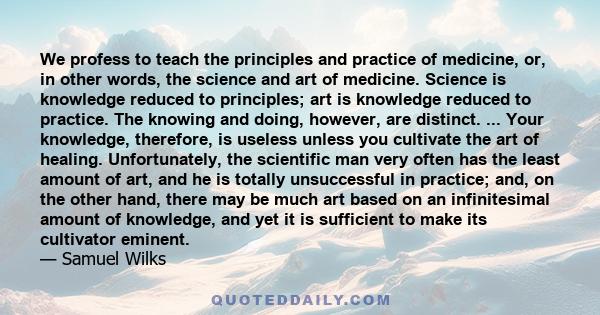 We profess to teach the principles and practice of medicine, or, in other words, the science and art of medicine. Science is knowledge reduced to principles; art is knowledge reduced to practice. The knowing and doing,