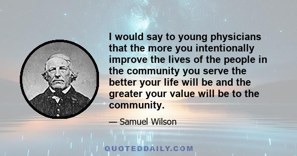 I would say to young physicians that the more you intentionally improve the lives of the people in the community you serve the better your life will be and the greater your value will be to the community.