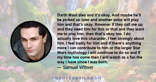 Darth Maul dies and it's okay. And maybe he'll be picked up later and another actor will play him and that's okay. However if they call me up and they need him for this or that and they want me to play him, then that's