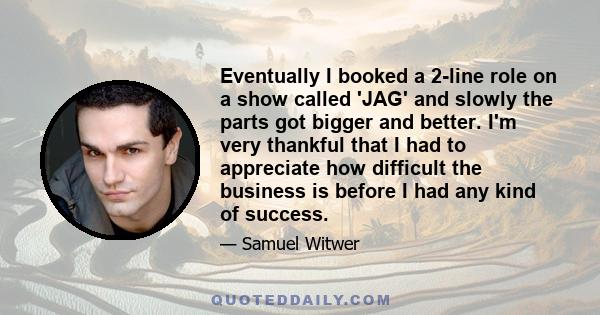 Eventually I booked a 2-line role on a show called 'JAG' and slowly the parts got bigger and better. I'm very thankful that I had to appreciate how difficult the business is before I had any kind of success.