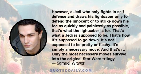 However, a Jedi who only fights in self defense and draws his lightsaber only to defend the innocent or to strike down his foe as quickly and painlessly as possible, that's what the lightsaber is for. That's what a Jedi 