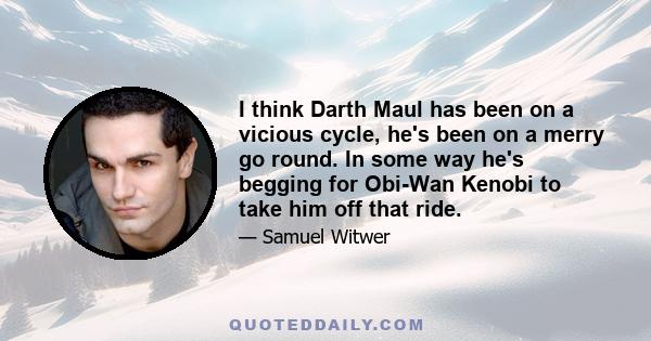 I think Darth Maul has been on a vicious cycle, he's been on a merry go round. In some way he's begging for Obi-Wan Kenobi to take him off that ride.