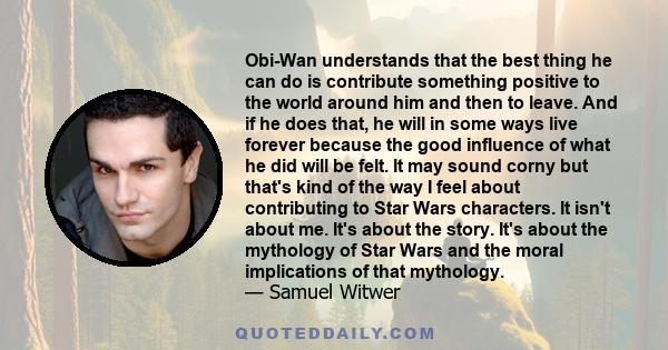 Obi-Wan understands that the best thing he can do is contribute something positive to the world around him and then to leave. And if he does that, he will in some ways live forever because the good influence of what he