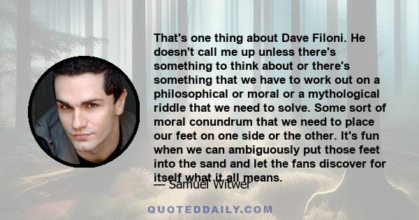 That's one thing about Dave Filoni. He doesn't call me up unless there's something to think about or there's something that we have to work out on a philosophical or moral or a mythological riddle that we need to solve. 