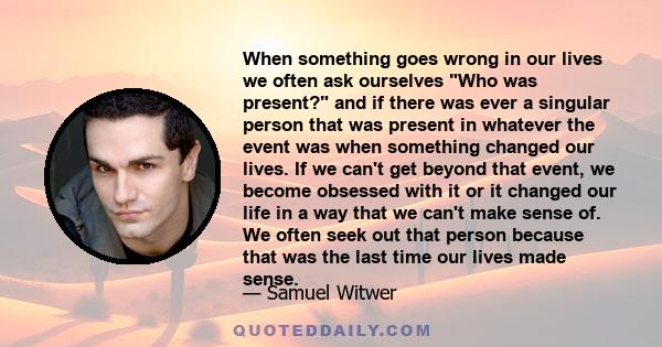 When something goes wrong in our lives we often ask ourselves Who was present? and if there was ever a singular person that was present in whatever the event was when something changed our lives. If we can't get beyond