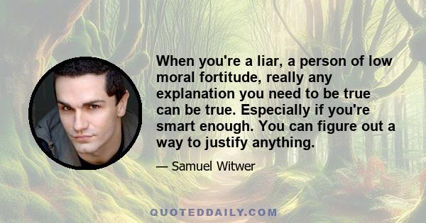 When you're a liar, a person of low moral fortitude, really any explanation you need to be true can be true. Especially if you're smart enough. You can figure out a way to justify anything.