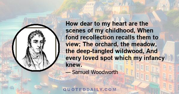 How dear to my heart are the scenes of my childhood, When fond recollection recalls them to view; The orchard, the meadow, the deep-tangled wildwood, And every loved spot which my infancy knew.