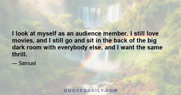 I look at myself as an audience member. I still love movies, and I still go and sit in the back of the big dark room with everybody else, and I want the same thrill.