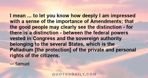 I mean ... to let you know how deeply I am impressed with a sense of the importance of Amendments; that the good people may clearly see the distinction - for there is a distinction - between the federal powers vested in 