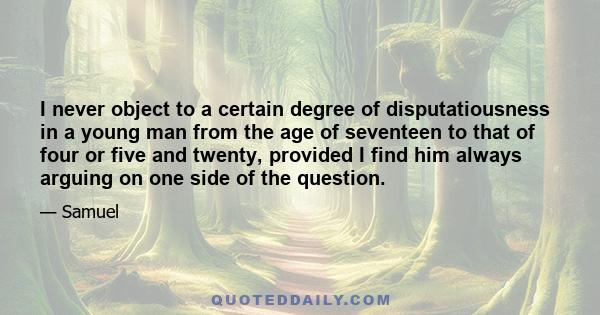 I never object to a certain degree of disputatiousness in a young man from the age of seventeen to that of four or five and twenty, provided I find him always arguing on one side of the question.