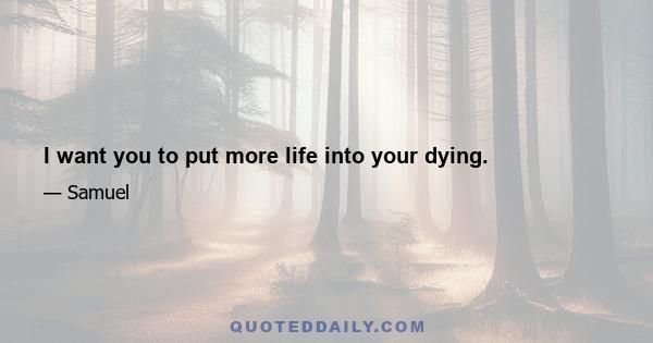 I want you to put more life into your dying.