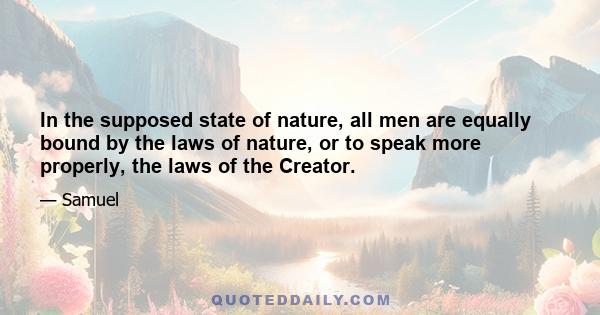 In the supposed state of nature, all men are equally bound by the laws of nature, or to speak more properly, the laws of the Creator.