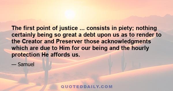 The first point of justice ... consists in piety; nothing certainly being so great a debt upon us as to render to the Creator and Preserver those acknowledgments which are due to Him for our being and the hourly