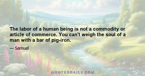 The labor of a human being is not a commodity or article of commerce. You can't weigh the soul of a man with a bar of pig-iron.