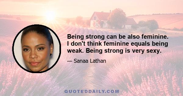 Being strong can be also feminine. I don't think feminine equals being weak. Being strong is very sexy.