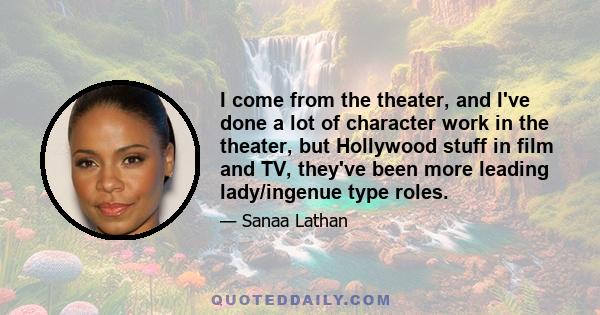 I come from the theater, and I've done a lot of character work in the theater, but Hollywood stuff in film and TV, they've been more leading lady/ingenue type roles.