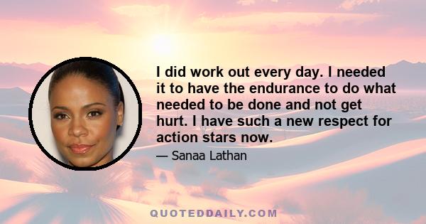 I did work out every day. I needed it to have the endurance to do what needed to be done and not get hurt. I have such a new respect for action stars now.