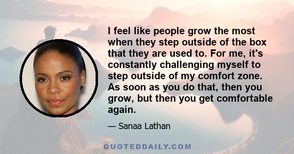 I feel like people grow the most when they step outside of the box that they are used to. For me, it's constantly challenging myself to step outside of my comfort zone. As soon as you do that, then you grow, but then