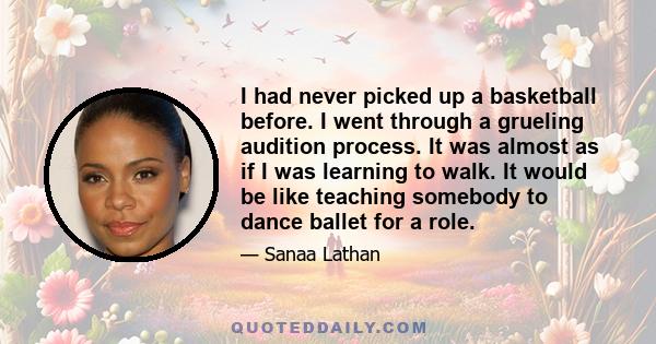 I had never picked up a basketball before. I went through a grueling audition process. It was almost as if I was learning to walk. It would be like teaching somebody to dance ballet for a role.