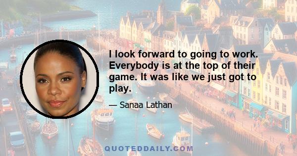 I look forward to going to work. Everybody is at the top of their game. It was like we just got to play.