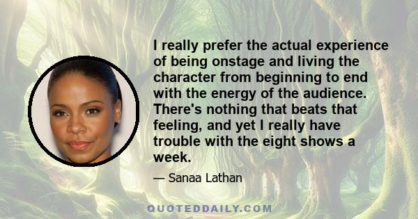 I really prefer the actual experience of being onstage and living the character from beginning to end with the energy of the audience. There's nothing that beats that feeling, and yet I really have trouble with the