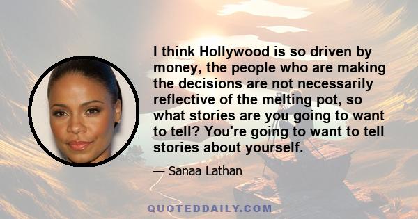 I think Hollywood is so driven by money, the people who are making the decisions are not necessarily reflective of the melting pot, so what stories are you going to want to tell? You're going to want to tell stories