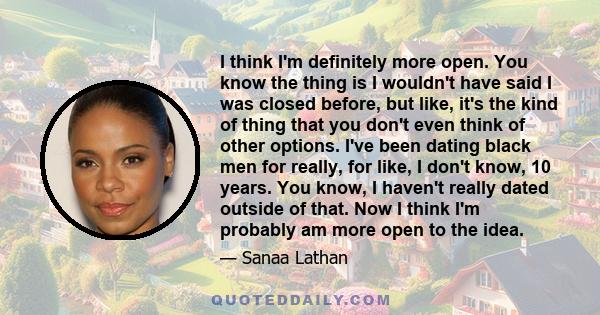 I think I'm definitely more open. You know the thing is I wouldn't have said I was closed before, but like, it's the kind of thing that you don't even think of other options. I've been dating black men for really, for