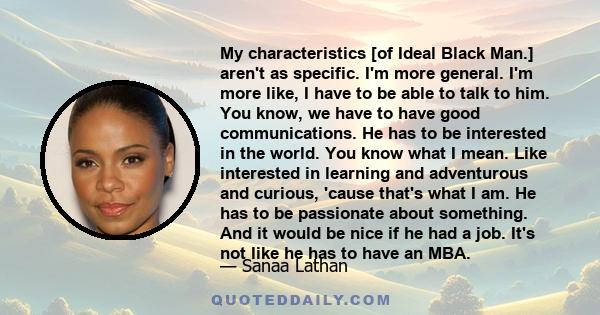 My characteristics [of Ideal Black Man.] aren't as specific. I'm more general. I'm more like, I have to be able to talk to him. You know, we have to have good communications. He has to be interested in the world. You