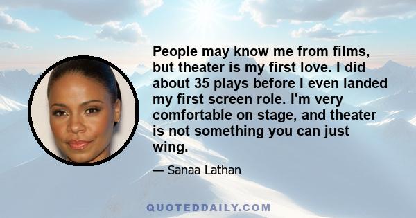 People may know me from films, but theater is my first love. I did about 35 plays before I even landed my first screen role. I'm very comfortable on stage, and theater is not something you can just wing.