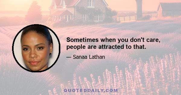 Sometimes when you don't care, people are attracted to that.