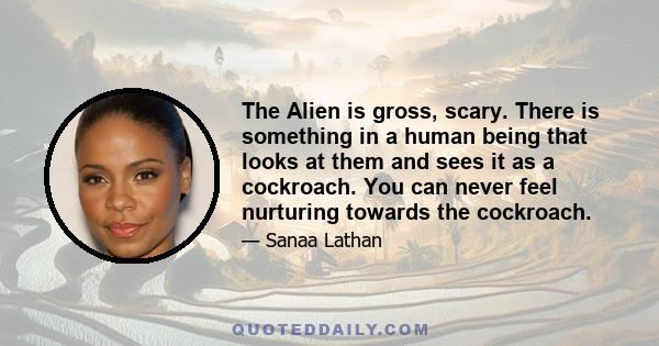 The Alien is gross, scary. There is something in a human being that looks at them and sees it as a cockroach. You can never feel nurturing towards the cockroach.