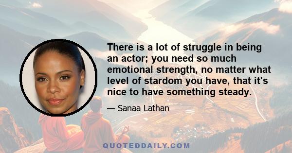 There is a lot of struggle in being an actor; you need so much emotional strength, no matter what level of stardom you have, that it's nice to have something steady.