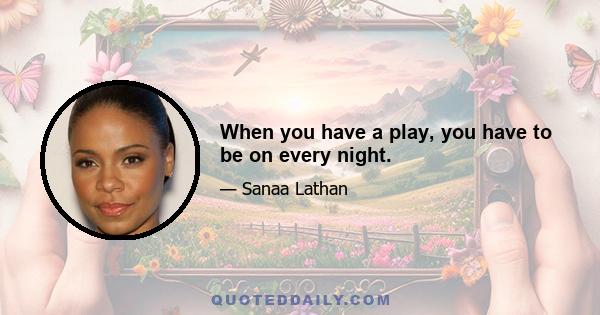 When you have a play, you have to be on every night.