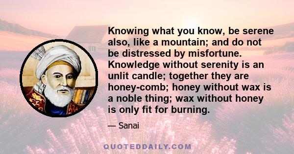 Knowing what you know, be serene also, like a mountain; and do not be distressed by misfortune. Knowledge without serenity is an unlit candle; together they are honey-comb; honey without wax is a noble thing; wax