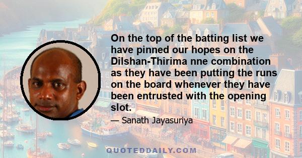 On the top of the batting list we have pinned our hopes on the Dilshan-Thirima nne combination as they have been putting the runs on the board whenever they have been entrusted with the opening slot.