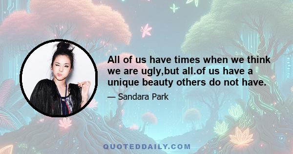 All of us have times when we think we are ugly,but all.of us have a unique beauty others do not have.