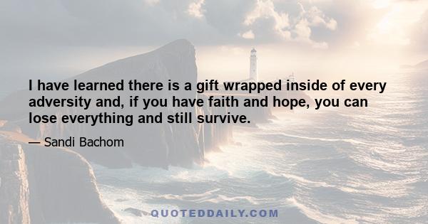 I have learned there is a gift wrapped inside of every adversity and, if you have faith and hope, you can lose everything and still survive.