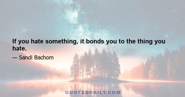 If you hate something, it bonds you to the thing you hate.