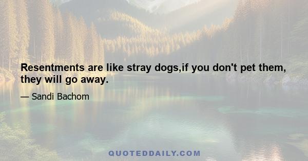 Resentments are like stray dogs,if you don't pet them, they will go away.