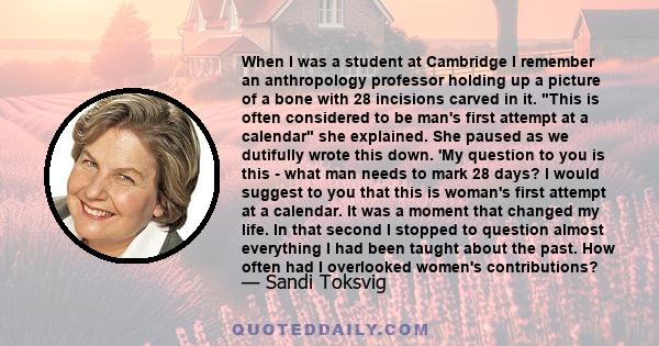 When I was a student at Cambridge I remember an anthropology professor holding up a picture of a bone with 28 incisions carved in it. This is often considered to be man's first attempt at a calendar she explained. She